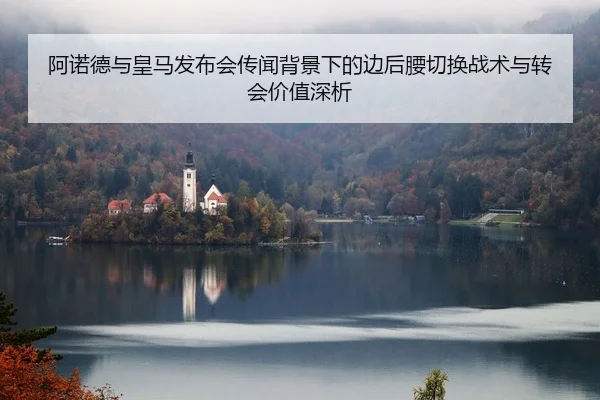阿诺德与皇马发布会传闻背景下的边后腰切换战术与转会价值深析