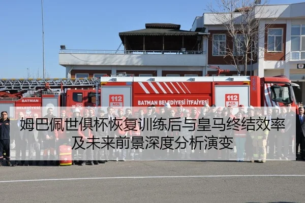 姆巴佩世俱杯恢复训练后与皇马终结效率及未来前景深度分析演变