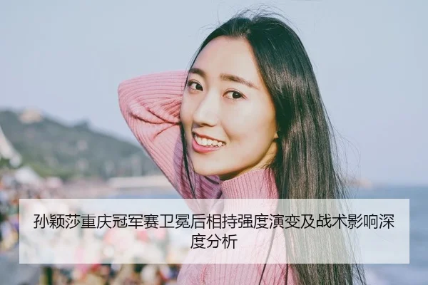 孙颖莎重庆冠军赛卫冕后相持强度演变及战术影响深度分析
