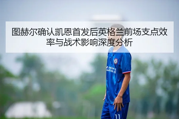 图赫尔确认凯恩首发后英格兰前场支点效率与战术影响深度分析